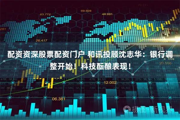配资资深股票配资门户 和讯投顾沈志华：银行调整开始！科技酝酿表现！