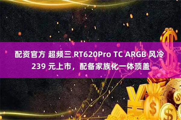 配资官方 超频三 RT620Pro TC ARGB 风冷 239 元上市，配备家族化一体顶盖