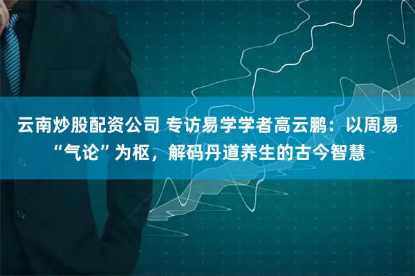 云南炒股配资公司 专访易学学者高云鹏：以周易“气论”为枢，解码丹道养生的古今智慧