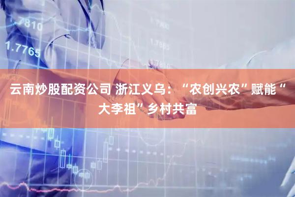 云南炒股配资公司 浙江义乌：“农创兴农”赋能“大李祖”乡村共富