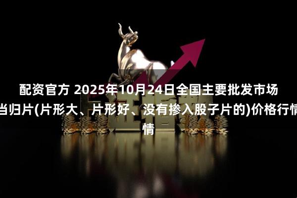 配资官方 2025年10月24日全国主要批发市场当归片(片形大、片形好、没有掺入股子片的)价格行情