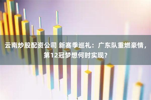 云南炒股配资公司 新赛季巡礼：广东队重燃豪情，第12冠梦想何时实现？